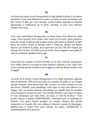 85
Le fracas des armes cesse brusquement et cède bientôt la place à un silence
inquiétant. Vous vous débattez de toutes vos forces et tentez d'arracher une
fois encore le filin qui vous étrangle, quand Lothar apparaît en titubant
légèrement à l'embrasure de la porte. Aussitôt, il court vous délivrer.
Rendez-vous au 9.
86
Vous vous matérialisez brusquement au beau milieu d'un désert de sable
rouge. Vous reprenez Vous tarder votre route vers le nord. Après plusieurs
jours de voyage, le désert cède la place à une vaste lande et, bientôt, la ligne
bleue du Grand Océan se dessine enfin à l'horizon. Depuis les hautes
falaises qui bordent la plage, vous apercevez au loin l'Ile des Orques qui
émerge de la brume. Un étroit pont de corde, d'une longueur incroyable, la
relie au continent. Rendez-vous au 51.
87
Vous suivez le courant et arrivez bientôt sur la face nord des montagnes.
Une vallée s'étend à vos pieds et deux chemins s'offrent à vous. Allez-vous
suivre celui de gauche (rendez-vous au 137) ou celui de droite (rendez-vous
au 201)?
88
La porte de la cahute s'ouvre brusquement et la vieille gardienne apparaît
dans l'embrasure. Elle tient une paire de poupées de paille et une longue
aiguille d'argent. Vous apercevant, elle s'avance, un rictus sinistre au coin
des lèvres. Aussitôt, vous brandissez votre épée et vous vous élancez à la
charge. Avec un sourire mauvais, elle plonge son aiguille dans les poupées
et les transperce de part en part. Une violente douleur vous cloue sur place
et vous remarquez que votre frère, lui aussi, se tord de douleur ! Vous
perdez chacun 2 points d'ENDURANCE. Concertez-vous et combattez la
Sorcière l'un après l'autre pendant un Assaut. Chaque fois qu'elle
remportera un Assaut, elle vous infligera à chacun 2 points de dommages.
Référez-vous à l'autre livre pour obtenir les totaux d'HABILETÉ et
d'ENDURANCE de la Sorcière.
 