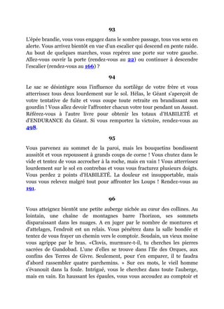 93
L'épée brandie, vous vous engagez dans le sombre passage, tous vos sens en
alerte. Vous arrivez bientôt en vue d'un escalier qui descend en pente raide.
Au bout de quelques marches, vous repérez une porte sur votre gauche.
Allez-vous ouvrir la porte (rendez-vous au 22) ou continuer à descendre
l'escalier (rendez-vous au 166) ?
94
Le sac se désintègre sous l'influence du sortilège de votre frère et vous
atterrissez tous deux lourdement sur le sol. Hélas, le Géant s'aperçoit de
votre tentative de fuite et vous coupe toute retraite en brandissant son
gourdin ! Vous allez devoir l'affronter chacun votre tour pendant un Assaut.
Référez-vous à l'autre livre pour obtenir les totaux d'HABILETÉ et
d'ENDURANCE du Géant. Si vous remportez la victoire, rendez-vous au
498.
95
Vous parvenez au sommet de la paroi, mais les bouquetins bondissent
aussitôt et vous repoussent à grands coups de corne ! Vous chutez dans le
vide et tentez de vous accrocher à la roche, mais en vain ! Vous atterrissez
lourdement sur le sol en contrebas et vous vous fracturez plusieurs doigts.
Vous perdez 2 points d'HABILETÉ. La douleur est insupportable, mais
vous vous relevez malgré tout pour affronter les Loups ! Rendez-vous au
191.
96
Vous atteignez bientôt une petite auberge nichée au cœur des collines. Au
lointain, une chaîne de montagnes barre l'horizon, ses sommets
disparaissant dans les nuages. A en juger par le nombre de montures et
d'attelages, l'endroit est un relais. Vous pénétrez dans la salle bondée et
tentez de vous frayer un chemin vers le comptoir. Soudain, un vieux moine
vous agrippe par le bras. «Clovis, murmure-t-il, tu cherches les pierres
sacrées de Gundobad. L'une d'elles se trouve dans l'Ile des Orques, aux
confins des Terres de Givre. Seulement, pour t'en emparer, il te faudra
d'abord rassembler quatre parchemins. » Sur ces mots, le vieil homme
s'évanouit dans la foule. Intrigué, vous le cherchez dans toute l'auberge,
mais en vain. En haussant les épaules, vous vous accoudez au comptoir et
 