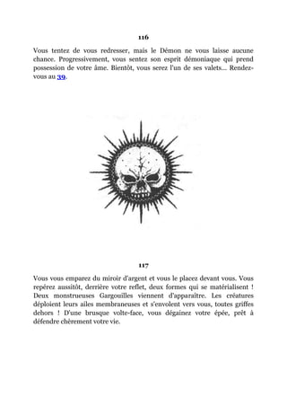 116
Vous tentez de vous redresser, mais le Démon ne vous laisse aucune
chance. Progressivement, vous sentez son esprit démoniaque qui prend
possession de votre âme. Bientôt, vous serez l'un de ses valets... Rendez-
vous au 39.
117
Vous vous emparez du miroir d'argent et vous le placez devant vous. Vous
repérez aussitôt, derrière votre reflet, deux formes qui se matérialisent !
Deux monstrueuses Gargouilles viennent d'apparaître. Les créatures
déploient leurs ailes membraneuses et s'envolent vers vous, toutes griffes
dehors ! D'une brusque volte-face, vous dégainez votre épée, prêt à
défendre chèrement votre vie.
 