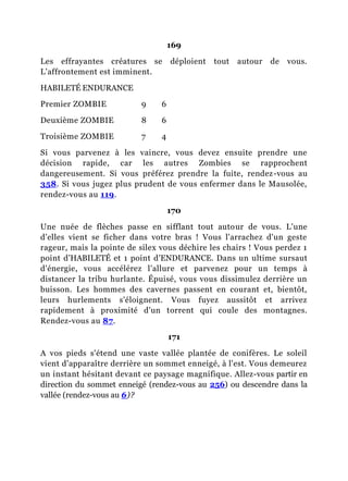 169
Les effrayantes créatures se déploient tout autour de vous.
L'affrontement est imminent.
HABILETÉ ENDURANCE
Premier ZOMBIE 9 6
Deuxième ZOMBIE 8 6
Troisième ZOMBIE 7 4
Si vous parvenez à les vaincre, vous devez ensuite prendre une
décision rapide, car les autres Zombies se rapprochent
dangereusement. Si vous préférez prendre la fuite, rendez-vous au
358. Si vous jugez plus prudent de vous enfermer dans le Mausolée,
rendez-vous au 119.
170
Une nuée de flèches passe en sifflant tout autour de vous. L'une
d'elles vient se ficher dans votre bras ! Vous l'arrachez d'un geste
rageur, mais la pointe de silex vous déchire les chairs ! Vous perdez 1
point d'HABILETÉ et 1 point d'ENDURANCE. Dans un ultime sursaut
d'énergie, vous accélérez l'allure et parvenez pour un temps à
distancer la tribu hurlante. Épuisé, vous vous dissimulez derrière un
buisson. Les hommes des cavernes passent en courant et, bientôt,
leurs hurlements s'éloignent. Vous fuyez aussitôt et arrivez
rapidement à proximité d'un torrent qui coule des montagnes.
Rendez-vous au 87.
171
A vos pieds s'étend une vaste vallée plantée de conifères. Le soleil
vient d'apparaître derrière un sommet enneigé, à l'est. Vous demeurez
un instant hésitant devant ce paysage magnifique. Allez-vous partir en
direction du sommet enneigé (rendez-vous au 256) ou descendre dans la
vallée (rendez-vous au 6)?
 