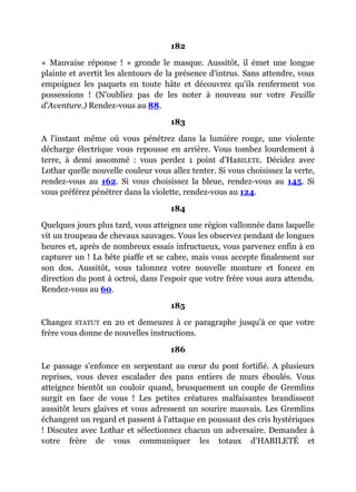 182
« Mauvaise réponse ! » gronde le masque. Aussitôt, il émet une longue
plainte et avertit les alentours de la présence d'intrus. Sans attendre, vous
empoignez les paquets en toute hâte et découvrez qu'ils renferment vos
possessions ! (N'oubliez pas de les noter à nouveau sur votre Feuille
d'Aventure.) Rendez-vous au 88.
183
A l'instant même où vous pénétrez dans la lumière rouge, une violente
décharge électrique vous repousse en arrière. Vous tombez lourdement à
terre, à demi assommé : vous perdez 1 point d'HaBILETE. Décidez avec
Lothar quelle nouvelle couleur vous allez tenter. Si vous choisissez la verte,
rendez-vous au 162. Si vous choisissez la bleue, rendez-vous au 145. Si
vous préférez pénétrer dans la violette, rendez-vous au 124.
184
Quelques jours plus tard, vous atteignez une région vallonnée dans laquelle
vit un troupeau de chevaux sauvages. Vous les observez pendant de longues
heures et, après de nombreux essais infructueux, vous parvenez enfin à en
capturer un ! La bête piaffe et se cabre, mais vous accepte finalement sur
son dos. Aussitôt, vous talonnez votre nouvelle monture et foncez en
direction du pont à octroi, dans l'espoir que votre frère vous aura attendu.
Rendez-vous au 60.
185
Changez STATUT en 20 et demeurez à ce paragraphe jusqu'à ce que votre
frère vous donne de nouvelles instructions.
186
Le passage s'enfonce en serpentant au cœur du pont fortifié. A plusieurs
reprises, vous devez escalader des pans entiers de murs éboulés. Vous
atteignez bientôt un couloir quand, brusquement un couple de Gremlins
surgit en face de vous ! Les petites créatures malfaisantes brandissent
aussitôt leurs glaives et vous adressent un sourire mauvais. Les Gremlins
échangent un regard et passent à l'attaque en poussant des cris hystériques
! Discutez avec Lothar et sélectionnez chacun un adversaire. Demandez à
votre frère de vous communiquer les totaux d'HABILETÉ et
 