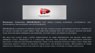 DOUBLEKLIC CONSULTING (DOUBLEKLIC) THAT SERVES LEADING BUSINESSES, GOVERNMENTS, NON-
GOVERNMENTAL ORGANIZATIONS, AND NOT-FOR-PROFITS.
DOUBLEKLIC IS DESIGNED TO OPERATE AS ONE. WE ARE A SINGLE GLOBAL PARTNERSHIP UNITED BY A STRONG SET
OF VALUES, FOCUSED ON CLIENT IMPACT. THIS STRUCTURE ENSURES THAT WE CAN QUICKLY DELIVER THE RIGHT
TEAM, WITH THE RIGHT EXPERIENCE AND EXPERTISE, TO EVERY CLIENT, ANYWHERE IN THE WORLD
WE HELP OUR CLIENTS MAKE LASTING IMPROVEMENTS TO THEIR PERFORMANCE AND REALIZE THEIR MOST
IMPORTANT GOALS. DOUBLEKLIC IS A CONSULTING PRACTICE THAT DEVELOPS AND IMPLEMENTS EFFECTIVE
SOLUTIONS TO RISK-RELATED BUSINESS PROBLEMS. THESE CAN BE BUSINESS EFFICIENCY RISKS, SAFETY RISKS OUR
CONSULTING SERVICE CONSISTS OF STRATEGIC FORMULATION AND BUSINESS PLANNING. DEVELOPMENT OF OTHER
SERVICES IS IN PROGRESS AND FUTURE SERVICES ARE PLANNED USING A NETWORK OF OTHER CONSULTANTS.
 