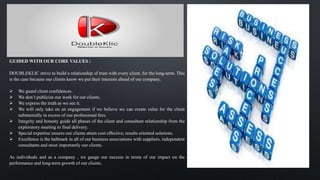 GUIDED WITH OUR CORE VALUES :
DOUBLEKLIC strive to build a relationship of trust with every client, for the long-term. This
is the case because our clients know we put their interests ahead of our company.
 We guard client confidences.
 We don’t publicize our work for our clients.
 We express the truth as we see it.
 We will only take on an engagement if we believe we can create value for the client
substantially in excess of our professional fees.
 Integrity and honesty guide all phases of the client and consultant relationship from the
exploratory meeting to final delivery.
 Special expertise insures our clients attain cost effective, results oriented solutions.
 Excellence is the hallmark in all of our business associations with suppliers, independent
consultants and most importantly our clients.
As individuals and as a company , we gauge our success in terms of our impact on the
performance and long-term growth of our clients.
 