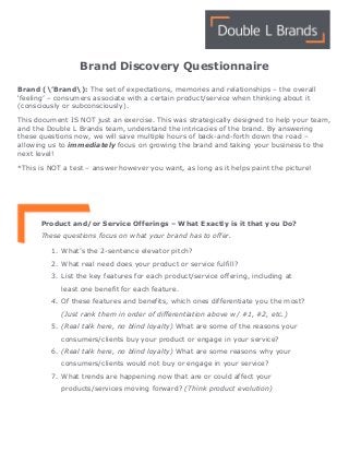  
Brand Discovery Questionnaire
Brand (’Brand): The set of expectations, memories and relationships – the overall
‘feeling’ – consumers associate with a certain product/service when thinking about it
(consciously or subconsciously).
This document IS NOT just an exercise. This was strategically designed to help your team,
and the Double L Brands team, understand the intricacies of the brand. By answering
these questions now, we will save multiple hours of back-and-forth down the road –
allowing us to immediately focus on growing the brand and taking your business to the
next level!
*This is NOT a test – answer however you want, as long as it helps paint the picture!
Product and/or Service Offerings – What Exactly is it that you Do?
These questions focus on what your brand has to offer.
1. What’s the 2-sentence elevator pitch?
2. What real need does your product or service fulfill?
3. List the key features for each product/service offering, including at
least one benefit for each feature.
4. Of these features and benefits, which ones differentiate you the most?
(Just rank them in order of differentiation above w/ #1, #2, etc.)
5. (Real talk here, no blind loyalty) What are some of the reasons your
consumers/clients buy your product or engage in your service?
6. (Real talk here, no blind loyalty) What are some reasons why your
consumers/clients would not buy or engage in your service?
7. What trends are happening now that are or could affect your
products/services moving forward? (Think product evolution)
 
