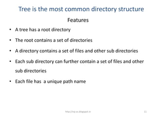 Tree is the most common directory structure
                             Features
• A tree has a root directory

• The root contains a set of directories

• A directory contains a set of files and other sub directories

• Each sub directory can further contain a set of files and other
  sub directories

• Each file has a unique path name




                           http://raj-os.blogspot.in                11
 