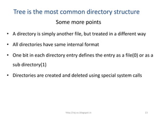 Tree is the most common directory structure
                        Some more points
• A directory is simply another file, but treated in a different way

• All directories have same internal format

• One bit in each directory entry defines the entry as a file(0) or as a
  sub directory(1)

• Directories are created and deleted using special system calls




                            http://raj-os.blogspot.in              13
 