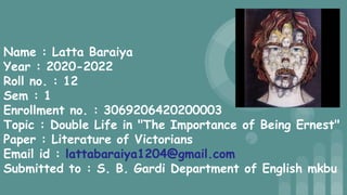 Name : Latta Baraiya
Year : 2020-2022
Roll no. : 12
Sem : 1
Enrollment no. : 3069206420200003
Topic : Double Life in "The Importance of Being Ernest"
Paper : Literature of Victorians
Email id : lattabaraiya1204@gmail.com
Submitted to : S. B. Gardi Department of English mkbu
 