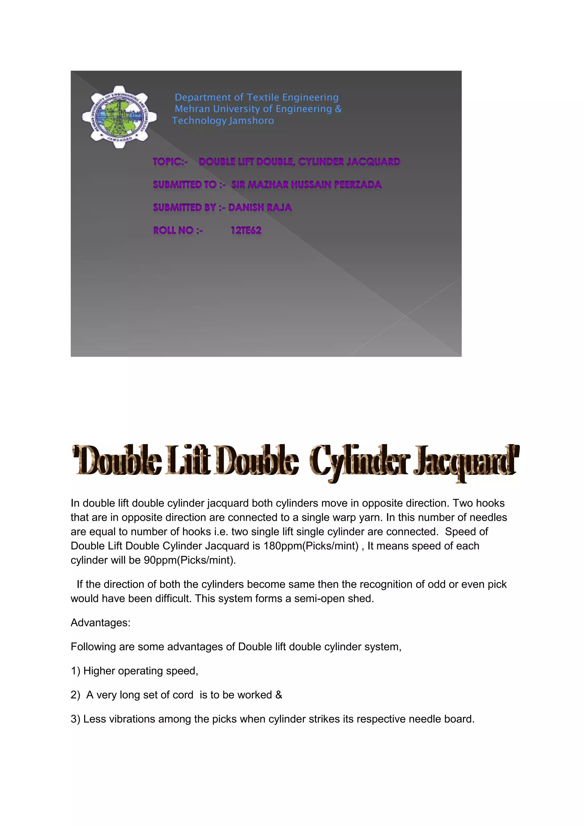 Department of Textile Engineering
Mehran University of Engineering &
Technology Jamshoro
In double lift double cylinder jacquard both cylinders move in opposite direction. Two hooks
that are in opposite direction are connected to a single warp yarn. In this number of needles
are equal to number of hooks i.e. two single lift single cylinder are connected. Speed of
Double Lift Double Cylinder Jacquard is 180ppm(Picks/mint) , It means speed of each
cylinder will be 90ppm(Picks/mint).
If the direction of both the cylinders become same then the recognition of odd or even pick
would have been difficult. This system forms a semi-open shed.
Advantages:
Following are some advantages of Double lift double cylinder system,
1) Higher operating speed,
2) A very long set of cord is to be worked &
3) Less vibrations among the picks when cylinder strikes its respective needle board.