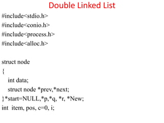 Double Linked List
#include<stdio.h>
#include<conio.h>
#include<process.h>
#include<alloc.h>

struct node
{
   int data;
   struct node *prev,*next;
}*start=NULL,*p,*q, *r, *New;
int item, pos, c=0, i;
 