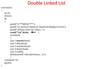 Double Linked List
void main()
{
   int ch;
   clrscr();
   do
   {
          printf("n***MENU***");
          printf("n1.Insertn2.Deleten3.Searchn4.Displayn5.Exit");
          printf("nPlease Enter the choice...");
          scanf("%d",&ch);               1
          switch(ch)
          {
          case 1:insert();break;
          case 2:del();break;
          case 3:search();break;
          case 4:disp();break;
          case 5:exit(0);
          default:printf("nInvalid Choice...n");
          }
   }while(ch!=5);
   getch();
}
 