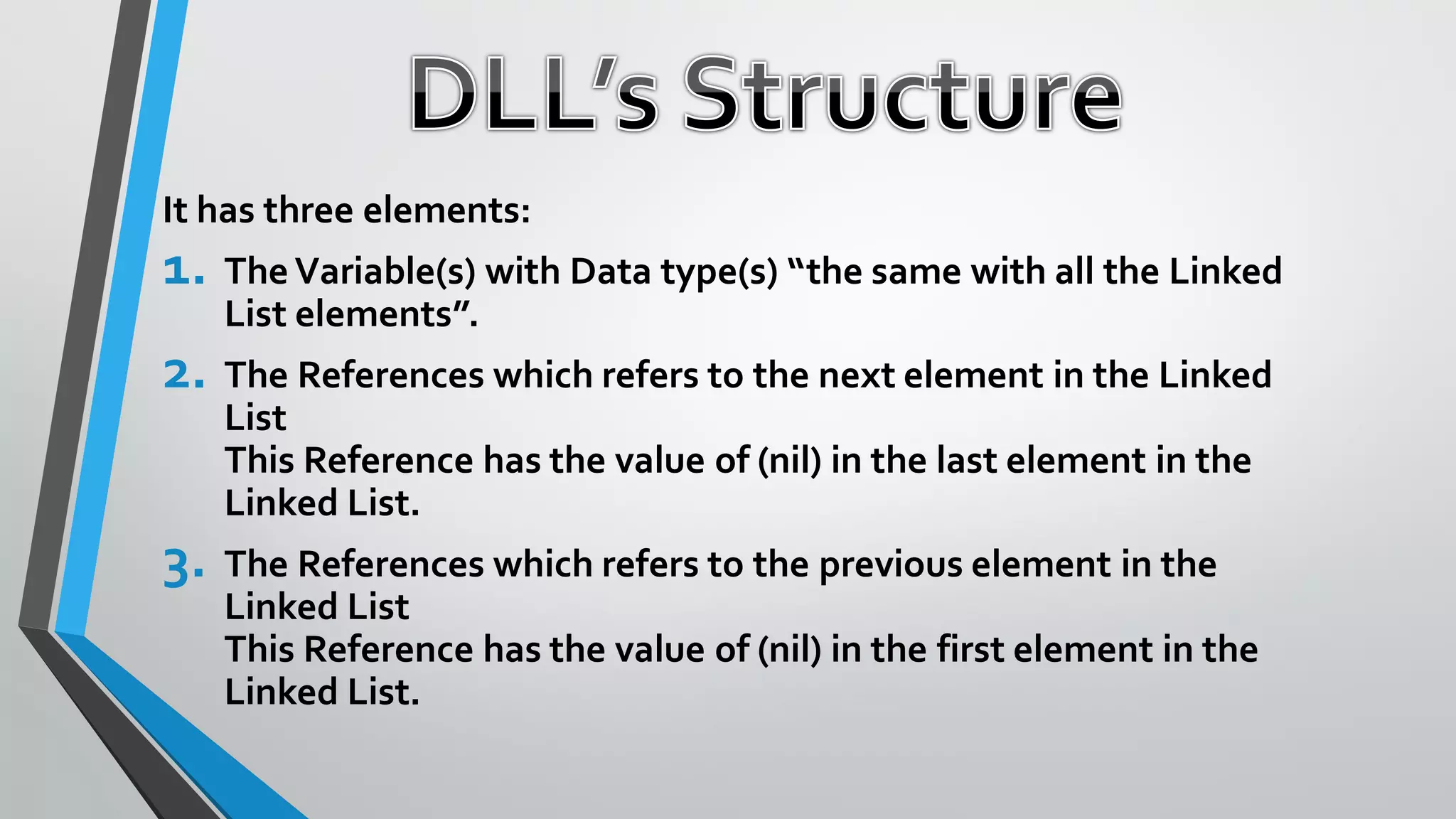 It has three elements:
1. The Variable(s) with Data type(s) “the same with all the Linked
List elements”.
2. The References which refers to the next element in the Linked
List
This Reference has the value of (nil) in the last element in the
Linked List.
3. The References which refers to the previous element in the
Linked List
This Reference has the value of (nil) in the first element in the
Linked List.
 