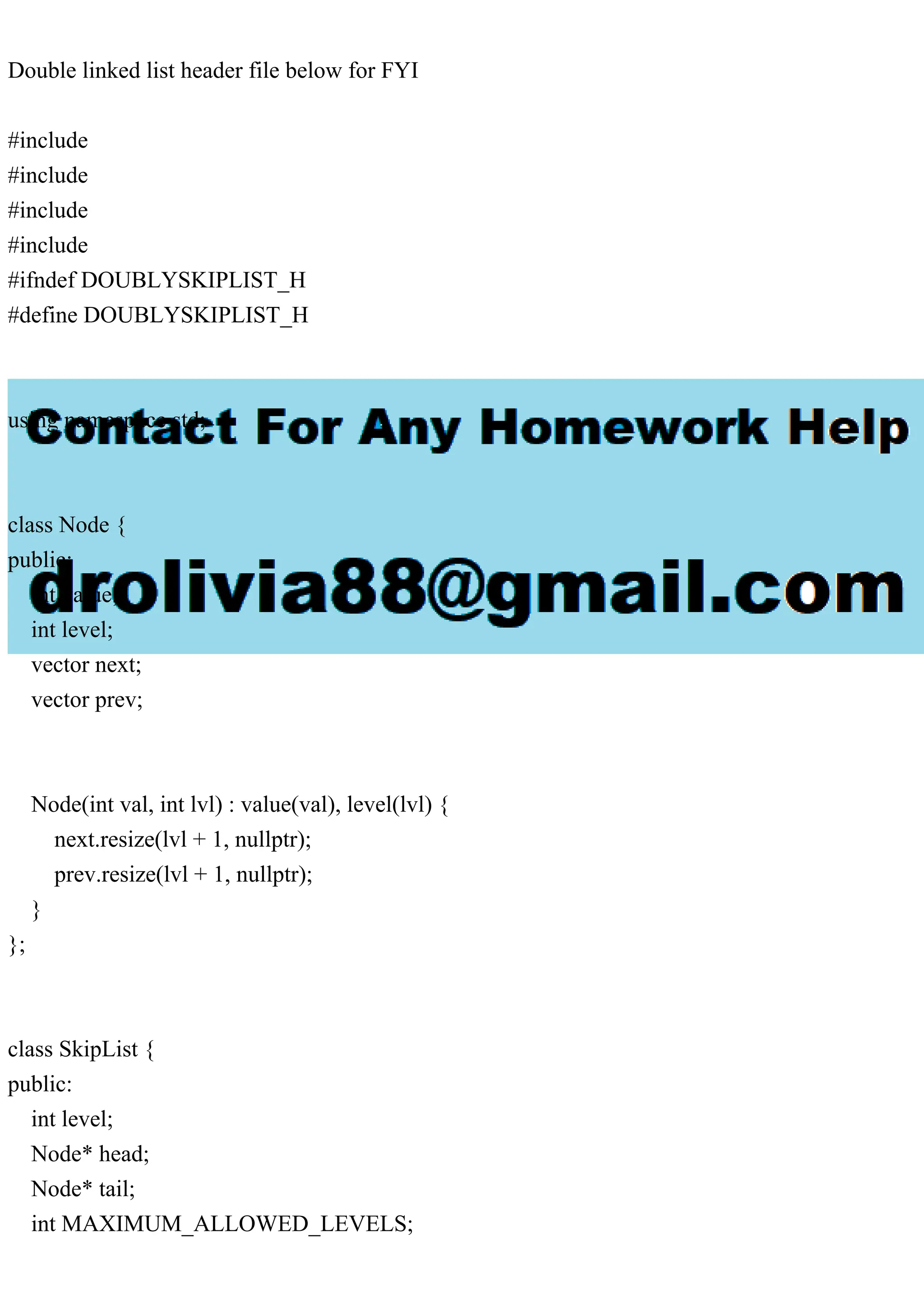 Double linked list header file below for FYI #include #include #include #include #ifndef DOUBLYSKIPLIST_H #define DOUBLYSKIPLIST_H using namespace std; class Node { public: int value; int level; vector next; vector prev; Node(int val, int lvl) : value(val), level(lvl) { next.resize(lvl + 1, nullptr); prev.resize(lvl + 1, nullptr); } }; class SkipList { public: int level; Node* head; Node* tail; int MAXIMUM_ALLOWED_LEVELS; 