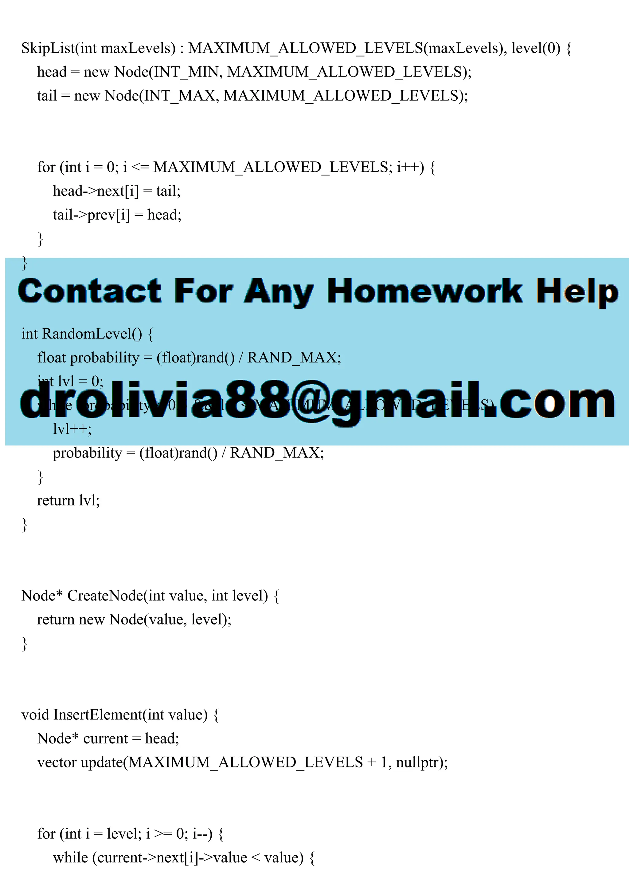 SkipList(int maxLevels) : MAXIMUM_ALLOWED_LEVELS(maxLevels), level(0) { head = new Node(INT_MIN, MAXIMUM_ALLOWED_LEVELS); tail = new Node(INT_MAX, MAXIMUM_ALLOWED_LEVELS); for (int i = 0; i <= MAXIMUM_ALLOWED_LEVELS; i++) { head->next[i] = tail; tail->prev[i] = head; } } int RandomLevel() { float probability = (float)rand() / RAND_MAX; int lvl = 0; while (probability < 0.5 && lvl < MAXIMUM_ALLOWED_LEVELS) { lvl++; probability = (float)rand() / RAND_MAX; } return lvl; } Node* CreateNode(int value, int level) { return new Node(value, level); } void InsertElement(int value) { Node* current = head; vector update(MAXIMUM_ALLOWED_LEVELS + 1, nullptr); for (int i = level; i >= 0; i--) { while (current->next[i]->value < value) { 