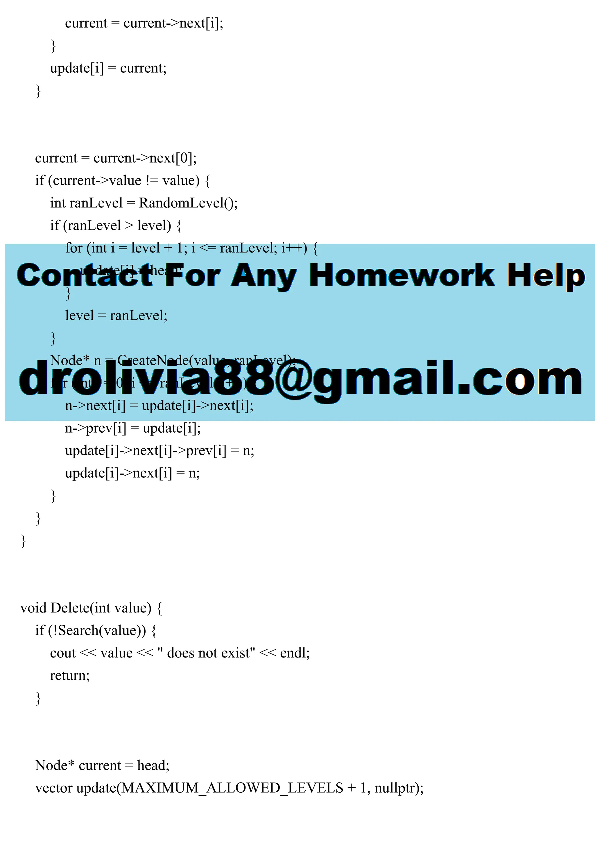 current = current->next[i]; } update[i] = current; } current = current->next[0]; if (current->value != value) { int ranLevel = RandomLevel(); if (ranLevel > level) { for (int i = level + 1; i <= ranLevel; i++) { update[i] = head; } level = ranLevel; } Node* n = CreateNode(value, ranLevel); for (int i = 0; i <= ranLevel; i++) { n->next[i] = update[i]->next[i]; n->prev[i] = update[i]; update[i]->next[i]->prev[i] = n; update[i]->next[i] = n; } } } void Delete(int value) { if (!Search(value)) { cout << value << " does not exist" << endl; return; } Node* current = head; vector update(MAXIMUM_ALLOWED_LEVELS + 1, nullptr); 