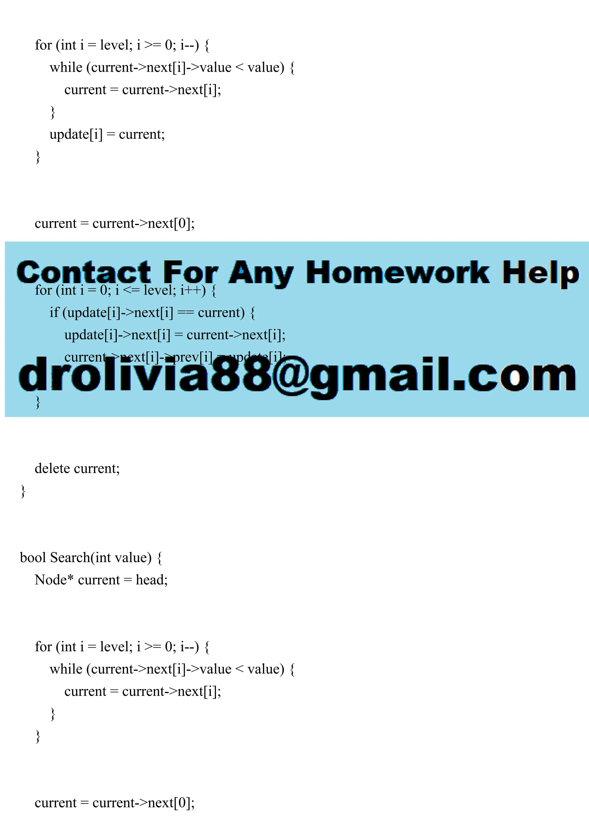 for (int i = level; i >= 0; i--) { while (current->next[i]->value < value) { current = current->next[i]; } update[i] = current; } current = current->next[0]; for (int i = 0; i <= level; i++) { if (update[i]->next[i] == current) { update[i]->next[i] = current->next[i]; current->next[i]->prev[i] = update[i]; } } delete current; } bool Search(int value) { Node* current = head; for (int i = level; i >= 0; i--) { while (current->next[i]->value < value) { current = current->next[i]; } } current = current->next[0]; 
