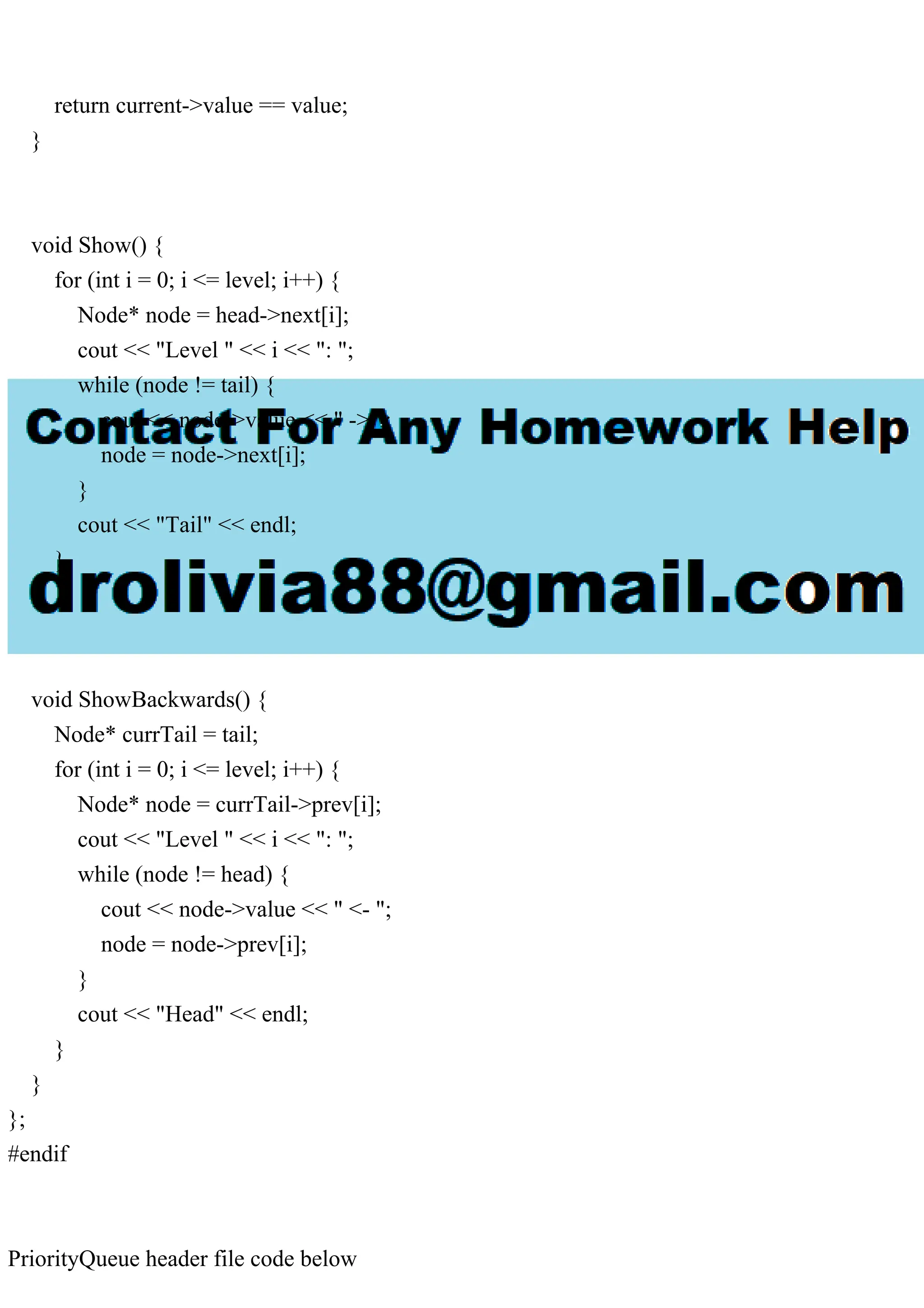 return current->value == value; } void Show() { for (int i = 0; i <= level; i++) { Node* node = head->next[i]; cout << "Level " << i << ": "; while (node != tail) { cout << node->value << " -> "; node = node->next[i]; } cout << "Tail" << endl; } } void ShowBackwards() { Node* currTail = tail; for (int i = 0; i <= level; i++) { Node* node = currTail->prev[i]; cout << "Level " << i << ": "; while (node != head) { cout << node->value << " <- "; node = node->prev[i]; } cout << "Head" << endl; } } }; #endif PriorityQueue header file code below 