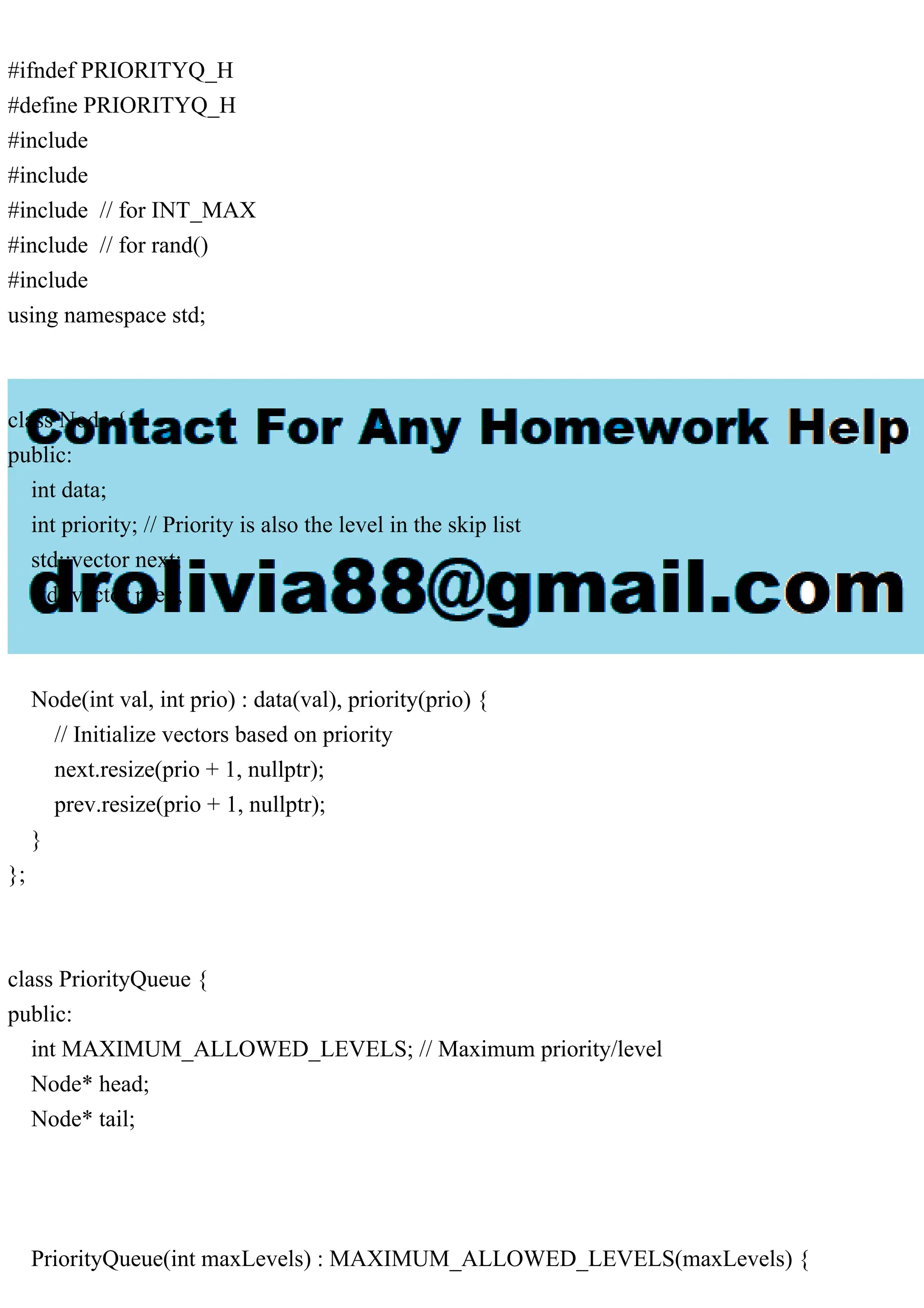 #ifndef PRIORITYQ_H #define PRIORITYQ_H #include #include #include // for INT_MAX #include // for rand() #include using namespace std; class Node { public: int data; int priority; // Priority is also the level in the skip list std::vector next; std::vector prev; Node(int val, int prio) : data(val), priority(prio) { // Initialize vectors based on priority next.resize(prio + 1, nullptr); prev.resize(prio + 1, nullptr); } }; class PriorityQueue { public: int MAXIMUM_ALLOWED_LEVELS; // Maximum priority/level Node* head; Node* tail; PriorityQueue(int maxLevels) : MAXIMUM_ALLOWED_LEVELS(maxLevels) { 