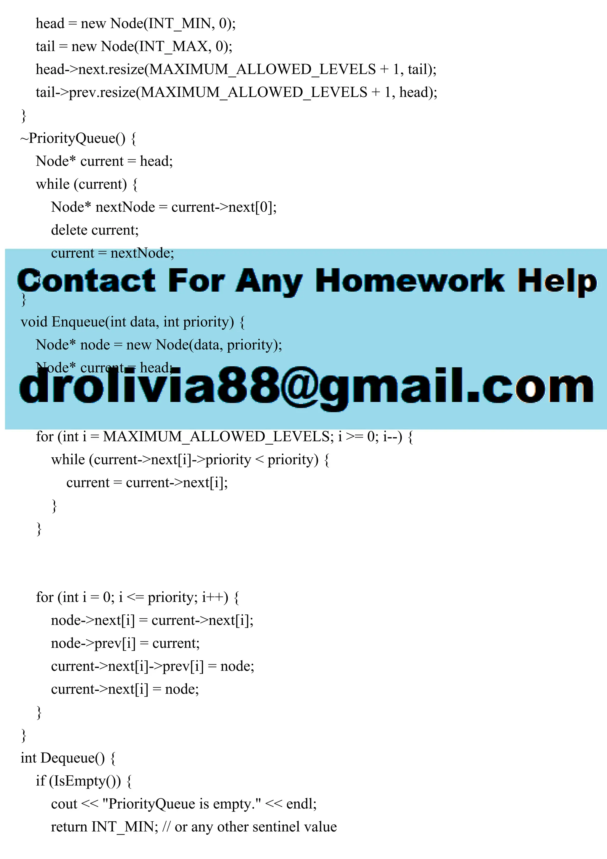 head = new Node(INT_MIN, 0); tail = new Node(INT_MAX, 0); head->next.resize(MAXIMUM_ALLOWED_LEVELS + 1, tail); tail->prev.resize(MAXIMUM_ALLOWED_LEVELS + 1, head); } ~PriorityQueue() { Node* current = head; while (current) { Node* nextNode = current->next[0]; delete current; current = nextNode; } } void Enqueue(int data, int priority) { Node* node = new Node(data, priority); Node* current = head; for (int i = MAXIMUM_ALLOWED_LEVELS; i >= 0; i--) { while (current->next[i]->priority < priority) { current = current->next[i]; } } for (int i = 0; i <= priority; i++) { node->next[i] = current->next[i]; node->prev[i] = current; current->next[i]->prev[i] = node; current->next[i] = node; } } int Dequeue() { if (IsEmpty()) { cout << "PriorityQueue is empty." << endl; return INT_MIN; // or any other sentinel value 