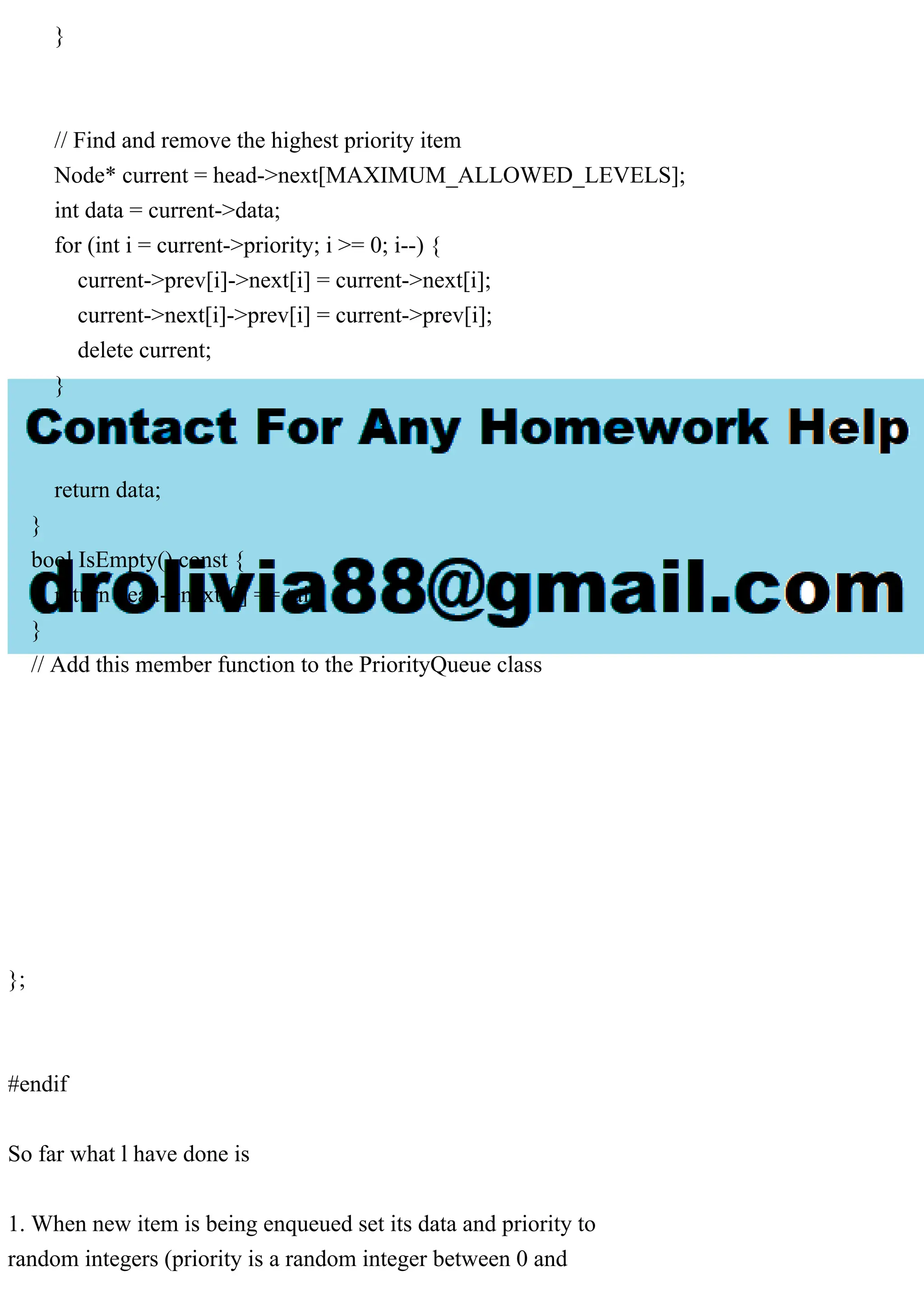 } // Find and remove the highest priority item Node* current = head->next[MAXIMUM_ALLOWED_LEVELS]; int data = current->data; for (int i = current->priority; i >= 0; i--) { current->prev[i]->next[i] = current->next[i]; current->next[i]->prev[i] = current->prev[i]; delete current; } return data; } bool IsEmpty() const { return head->next[0] == tail; } // Add this member function to the PriorityQueue class }; #endif So far what l have done is 1. When new item is being enqueued set its data and priority to random integers (priority is a random integer between 0 and 