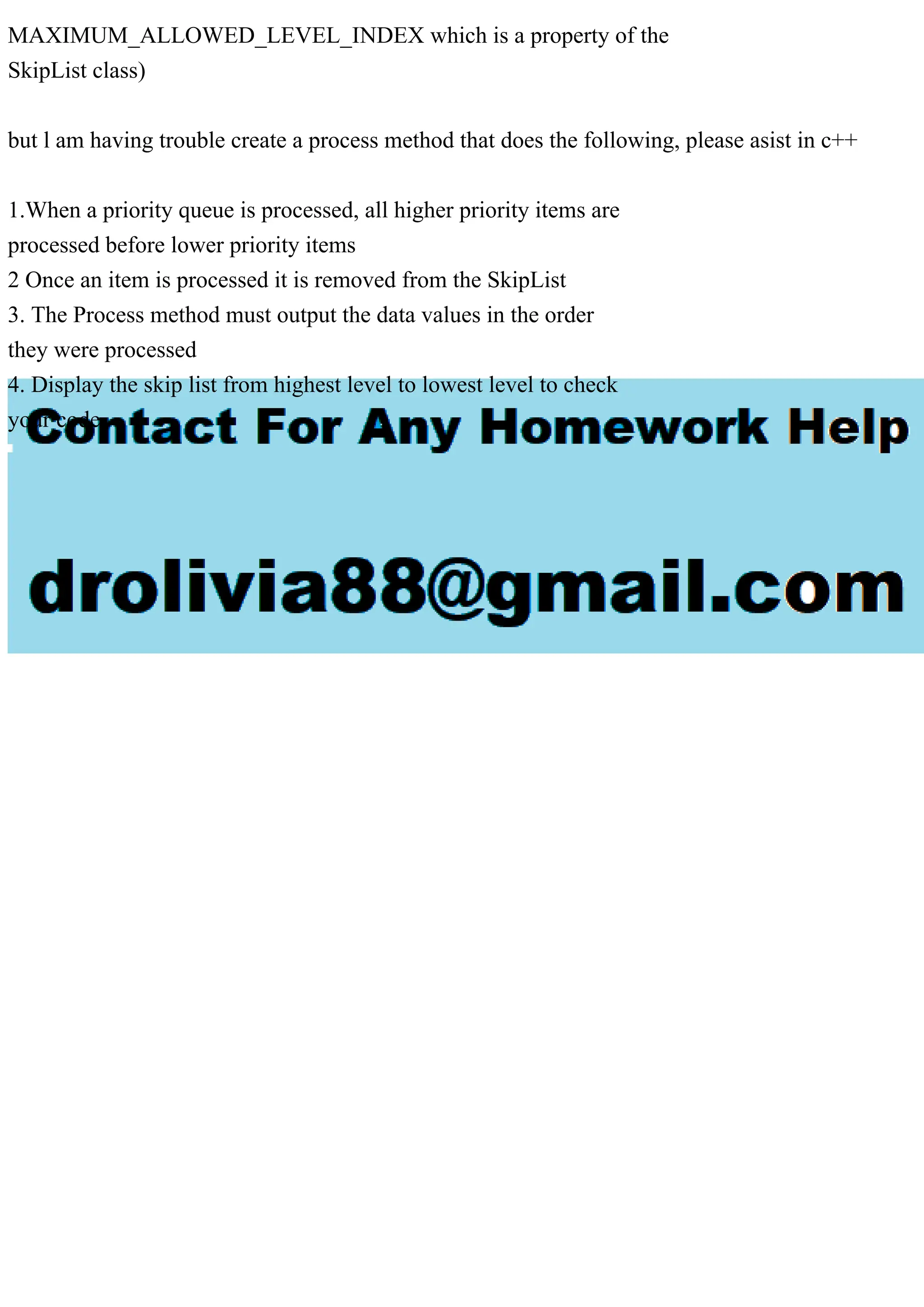 MAXIMUM_ALLOWED_LEVEL_INDEX which is a property of the SkipList class) but l am having trouble create a process method that does the following, please asist in c++ 1.When a priority queue is processed, all higher priority items are processed before lower priority items 2 Once an item is processed it is removed from the SkipList 3. The Process method must output the data values in the order they were processed 4. Display the skip list from highest level to lowest level to check your code 