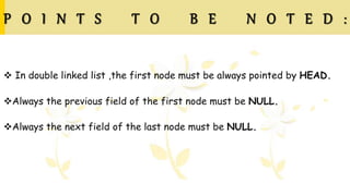 P O I N T S T O B E N O T E D :
 In double linked list ,the first node must be always pointed by HEAD.
Always the previous field of the first node must be NULL.
Always the next field of the last node must be NULL.
 