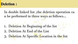 Deletion :
In double linked list ,the deletion operation ca
n be performed in three ways as follows…
1. Deletion At Beginning of the list
2. Deletion At End of the List
3. Deletion At Specific Location in the list
 