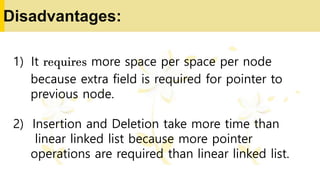 Disadvantages:
1) It requires more space per space per node
because extra field is required for pointer to
previous node.
2) Insertion and Deletion take more time than
linear linked list because more pointer
operations are required than linear linked list.
 
