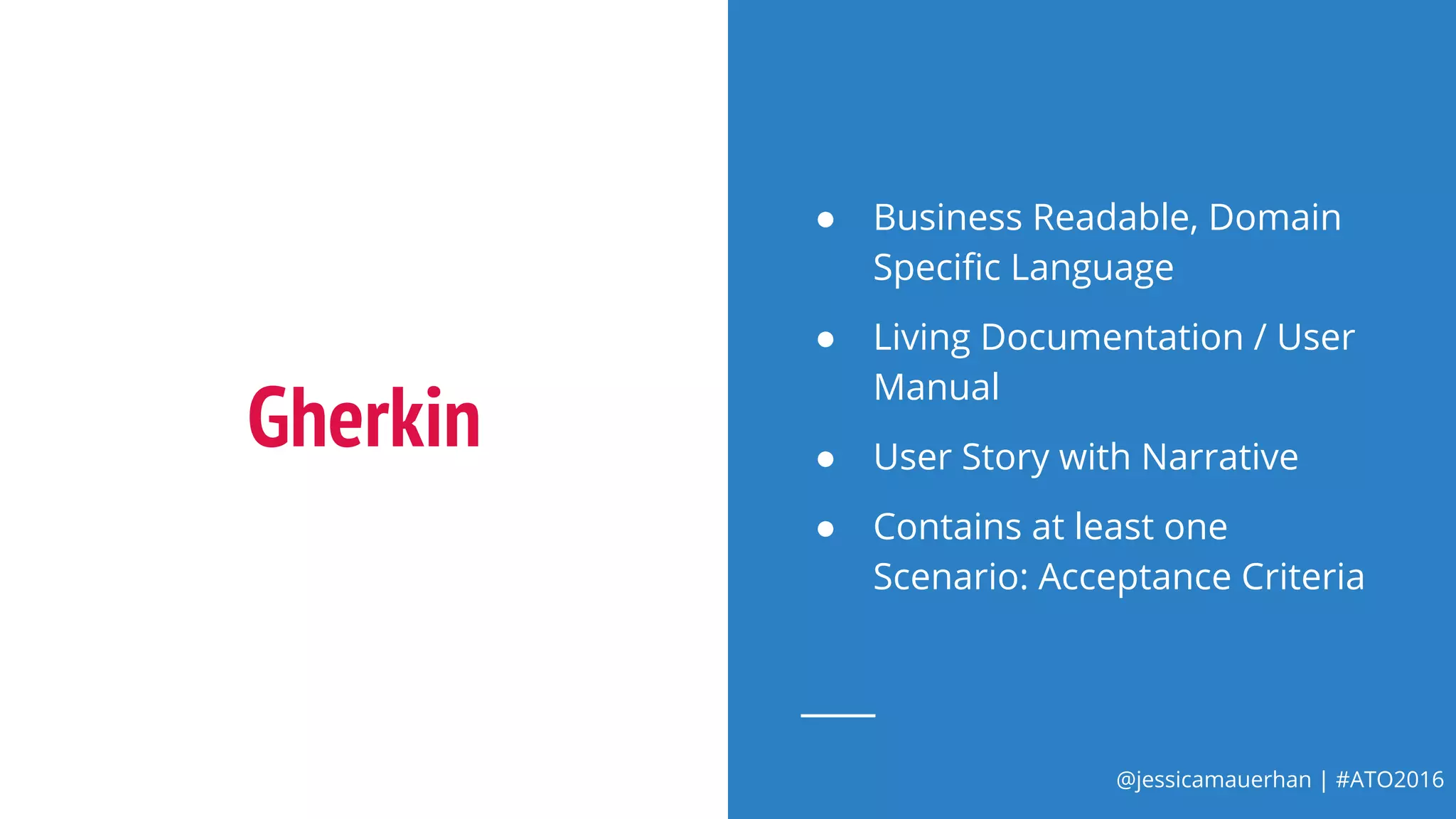 @jessicamauerhan | #ATO2016
Gherkin
● Business Readable, Domain
Specific Language
● Living Documentation / User
Manual
● User Story with Narrative
● Contains at least one
Scenario: Acceptance Criteria
 