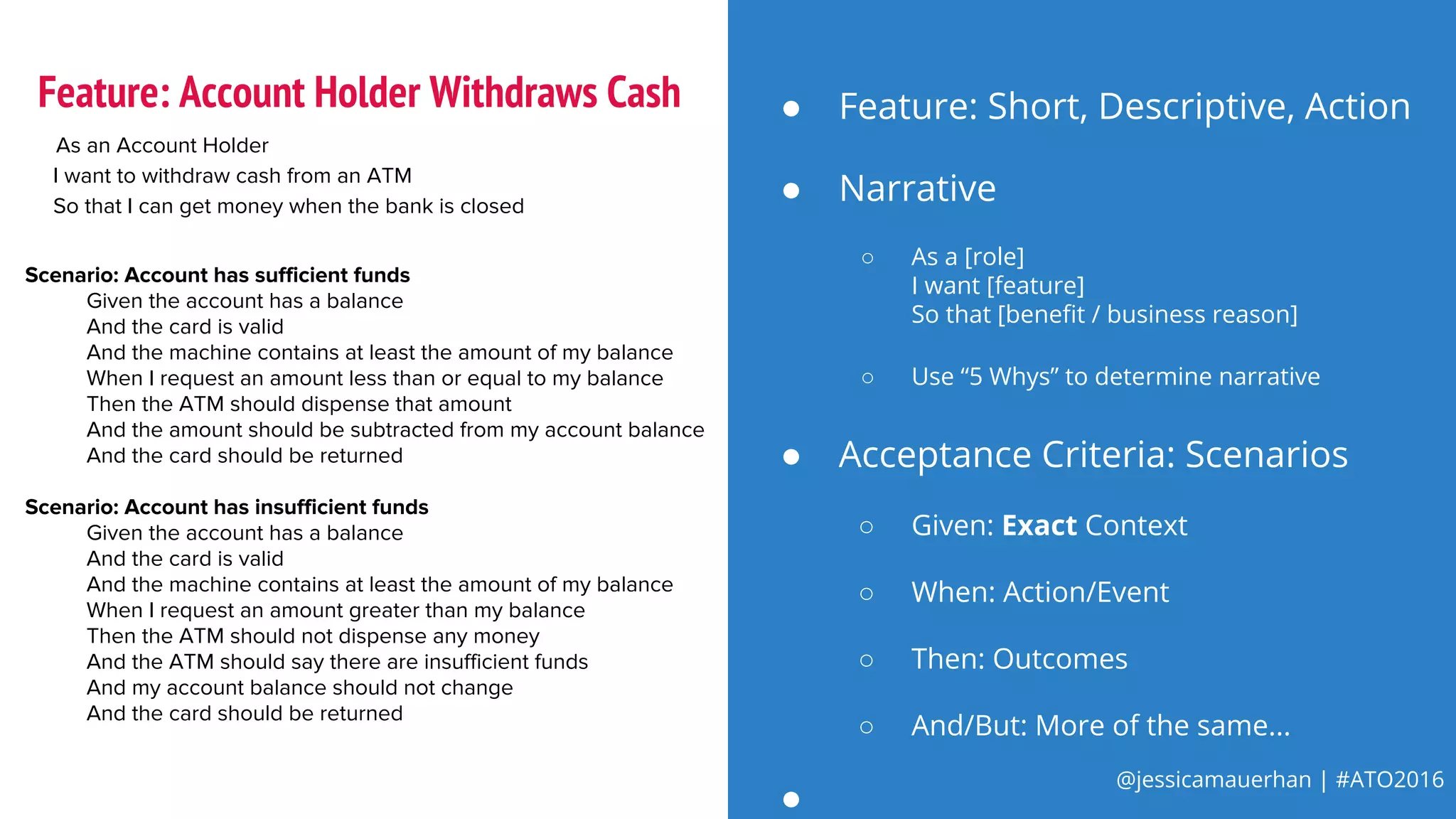 @jessicamauerhan | #ATO2016
● Narrative
○ As a [role]
I want [feature]
So that [benefit / business reason]
○ Use “5 Whys” to determine narrative
As an Account Holder
I want to withdraw cash from an ATM
So that I can get money when the bank is closed
Scenario: Account has sufficient funds
Given the account has a balance
And the card is valid
And the machine contains at least the amount of my balance
When I request an amount less than or equal to my balance
Then the ATM should dispense that amount
And the amount should be subtracted from my account balance
And the card should be returned
Scenario: Account has insufficient funds
Given the account has a balance
And the card is valid
And the machine contains at least the amount of my balance
When I request an amount greater than my balance
Then the ATM should not dispense any money
And the ATM should say there are insufficient funds
And my account balance should not change
And the card should be returned
● Feature: Short, Descriptive, Action
● Acceptance Criteria: Scenarios
○ Given: Exact Context
○ When: Action/Event
○ Then: Outcomes
○ And/But: More of the same...
●
Feature: Account Holder Withdraws Cash
 