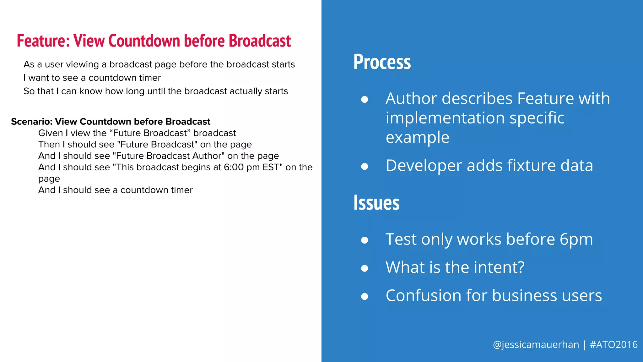 @jessicamauerhan | #ATO2016
As a user viewing a broadcast page before the broadcast starts
I want to see a countdown timer
So that I can know how long until the broadcast actually starts
Scenario: View Countdown before Broadcast
Given I view the “Future Broadcast” broadcast
Then I should see "Future Broadcast" on the page
And I should see "Future Broadcast Author" on the page
And I should see "This broadcast begins at 6:00 pm EST" on the
page
And I should see a countdown timer
Feature: View Countdown before Broadcast
Process
● Author describes Feature with
implementation specific
example
● Developer adds fixture data
Issues
● Test only works before 6pm
● What is the intent?
● Confusion for business users
 
