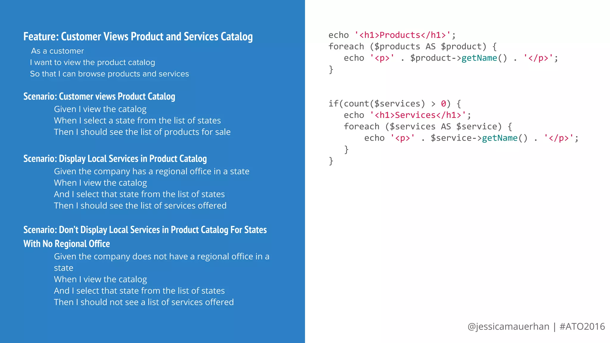 @jessicamauerhan | #ATO2016
Feature: Customer Views Product and Services Catalog
As a customer
I want to view the product catalog
So that I can browse products and services
Scenario: Customer views Product Catalog
Given I view the catalog
When I select a state from the list of states
Then I should see the list of products for sale
Scenario: Display Local Services in Product Catalog
Given the company has a regional office in a state
When I view the catalog
And I select that state from the list of states
Then I should see the list of services offered
Scenario: Don’t Display Local Services in Product Catalog For States
With No Regional Office
Given the company does not have a regional office in a
state
When I view the catalog
And I select that state from the list of states
Then I should not see a list of services offered
echo '<h1>Products</h1>';
foreach ($products AS $product) {
echo '<p>' . $product->getName() . '</p>';
}
if(count($services) > 0) {
echo '<h1>Services</h1>';
foreach ($services AS $service) {
echo '<p>' . $service->getName() . '</p>';
}
}
 