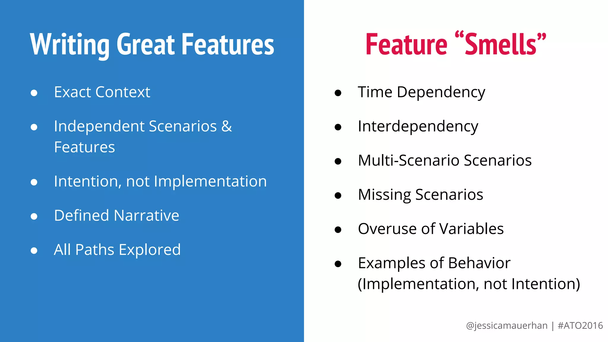@jessicamauerhan | #ATO2016
Writing Great Features
● Exact Context
● Independent Scenarios &
Features
● Intention, not Implementation
● Defined Narrative
● All Paths Explored
Feature “Smells”
● Time Dependency
● Interdependency
● Multi-Scenario Scenarios
● Missing Scenarios
● Overuse of Variables
● Examples of Behavior
(Implementation, not Intention)
 