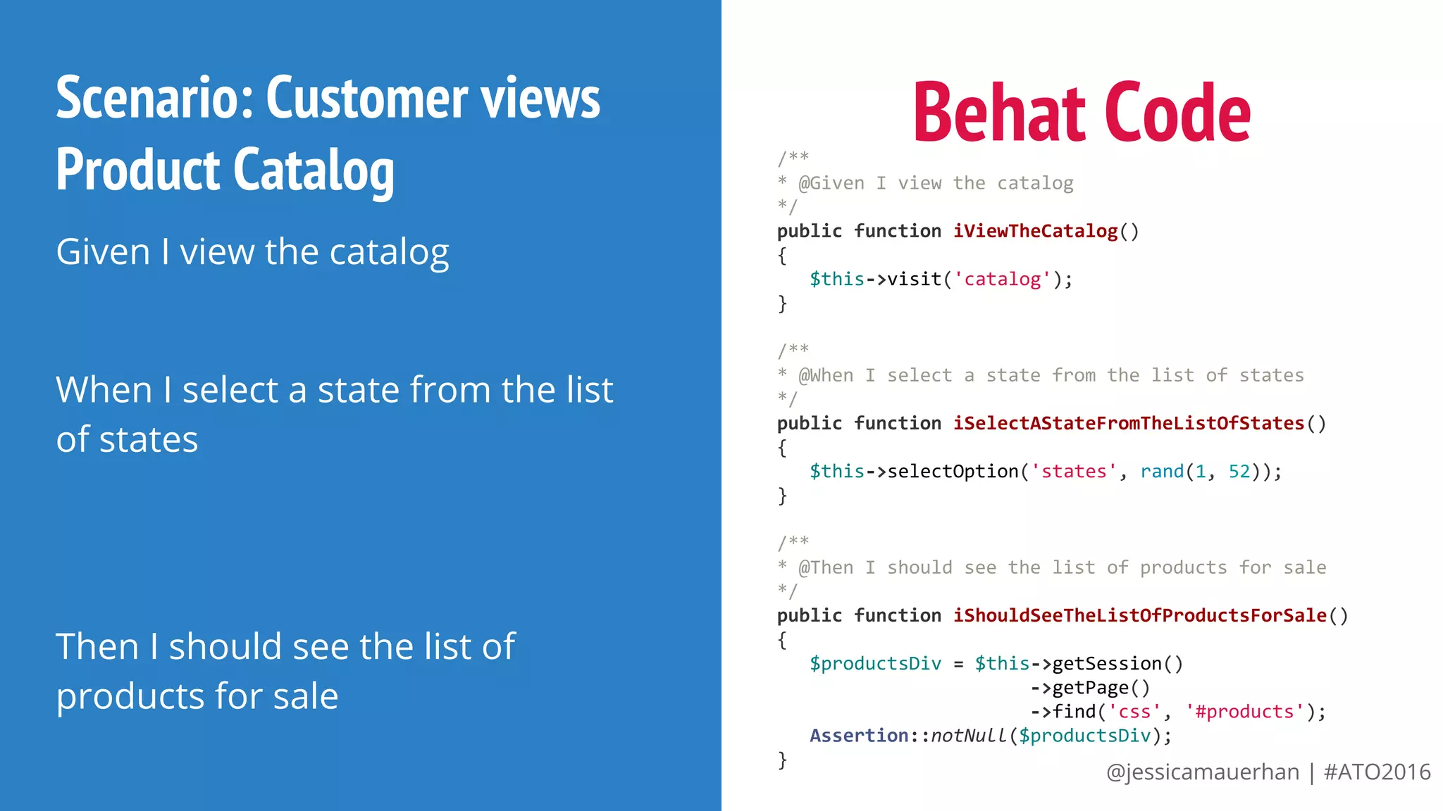 @jessicamauerhan | #ATO2016
Scenario: Customer views
Product Catalog
Given I view the catalog
When I select a state from the list
of states
Then I should see the list of
products for sale
Behat Code/**
* @Given I view the catalog
*/
public function iViewTheCatalog()
{
$this->visit('catalog');
}
/**
* @When I select a state from the list of states
*/
public function iSelectAStateFromTheListOfStates()
{
$this->selectOption('states', rand(1, 52));
}
/**
* @Then I should see the list of products for sale
*/
public function iShouldSeeTheListOfProductsForSale()
{
$productsDiv = $this->getSession()
->getPage()
->find('css', '#products');
Assertion::notNull($productsDiv);
}
 