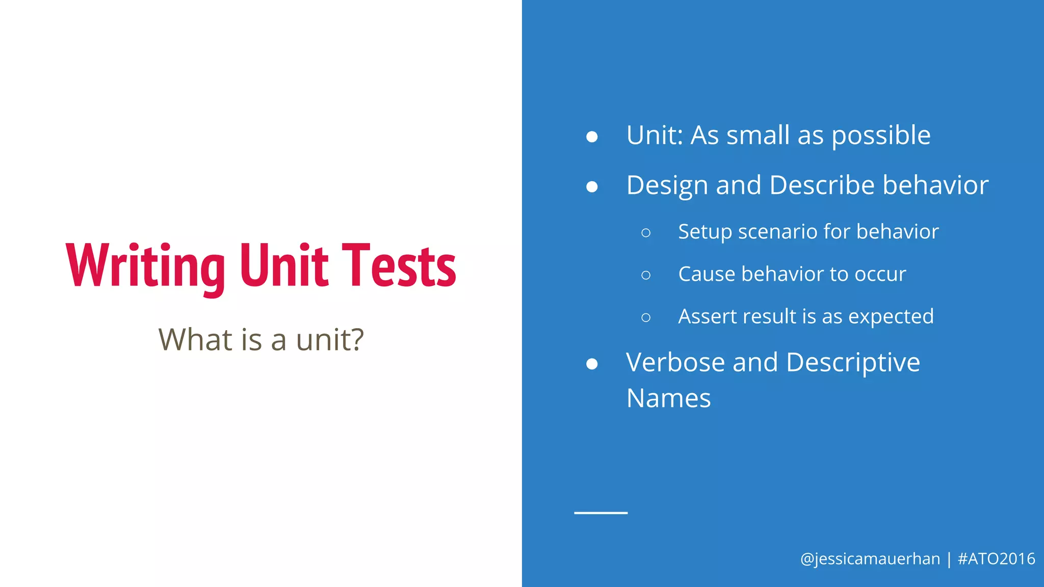 @jessicamauerhan | #ATO2016
Writing Unit Tests
What is a unit?
● Unit: As small as possible
● Design and Describe behavior
○ Setup scenario for behavior
○ Cause behavior to occur
○ Assert result is as expected
● Verbose and Descriptive
Names
 