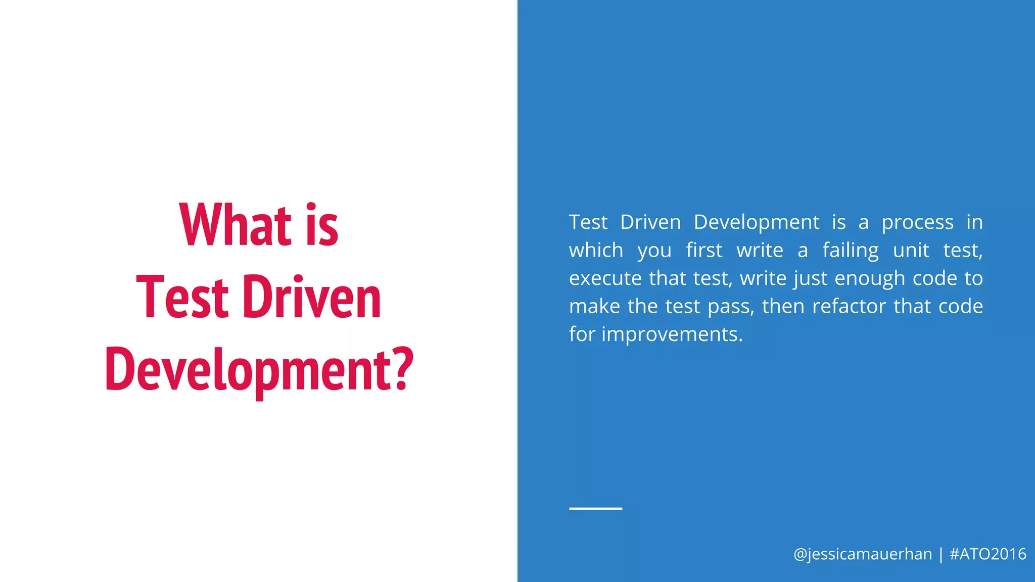 @jessicamauerhan | #ATO2016
What is
Test Driven
Development?
Test Driven Development is a process in
which you first write a failing unit test,
execute that test, write just enough code to
make the test pass, then refactor that code
for improvements.
 