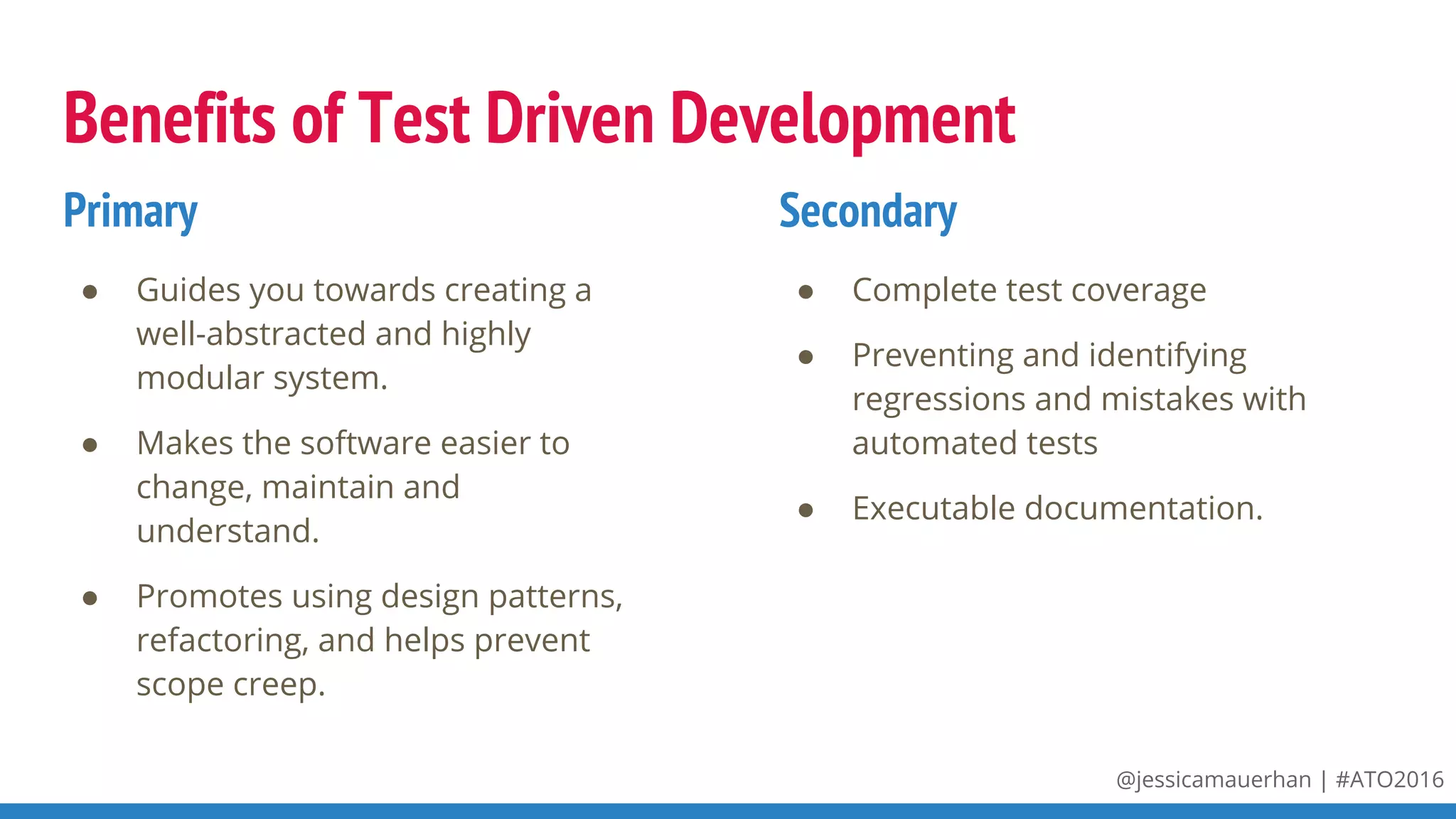 @jessicamauerhan | #ATO2016
Benefits of Test Driven Development
● Guides you towards creating a
well-abstracted and highly
modular system.
● Makes the software easier to
change, maintain and
understand.
● Promotes using design patterns,
refactoring, and helps prevent
scope creep.
● Complete test coverage
● Preventing and identifying
regressions and mistakes with
automated tests
● Executable documentation.
Primary Secondary
 