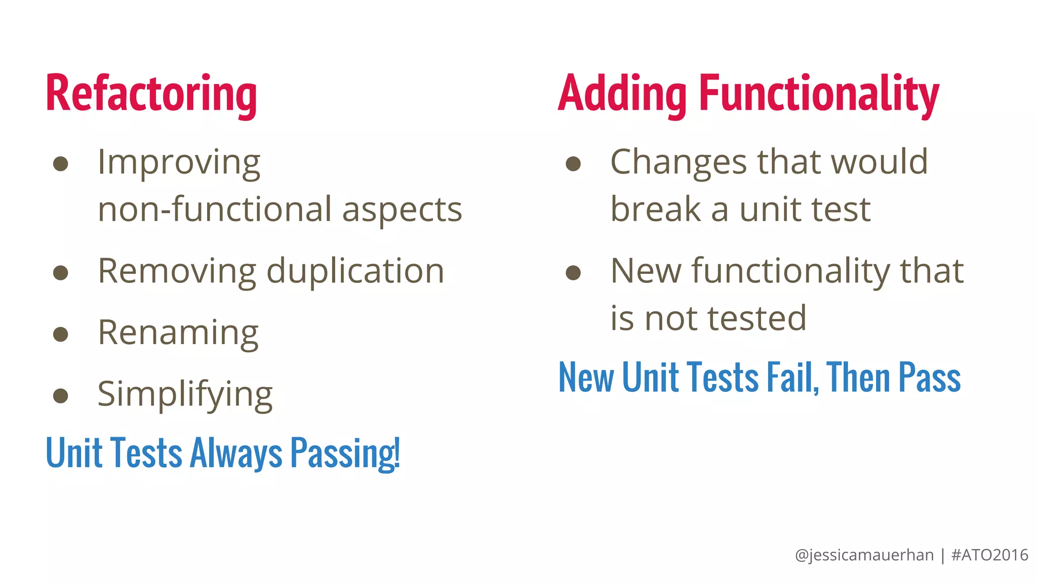 @jessicamauerhan | #ATO2016
Refactoring
● Improving
non-functional aspects
● Removing duplication
● Renaming
● Simplifying
Unit Tests Always Passing!
● Changes that would
break a unit test
● New functionality that
is not tested
New Unit Tests Fail, Then Pass
Adding Functionality
 