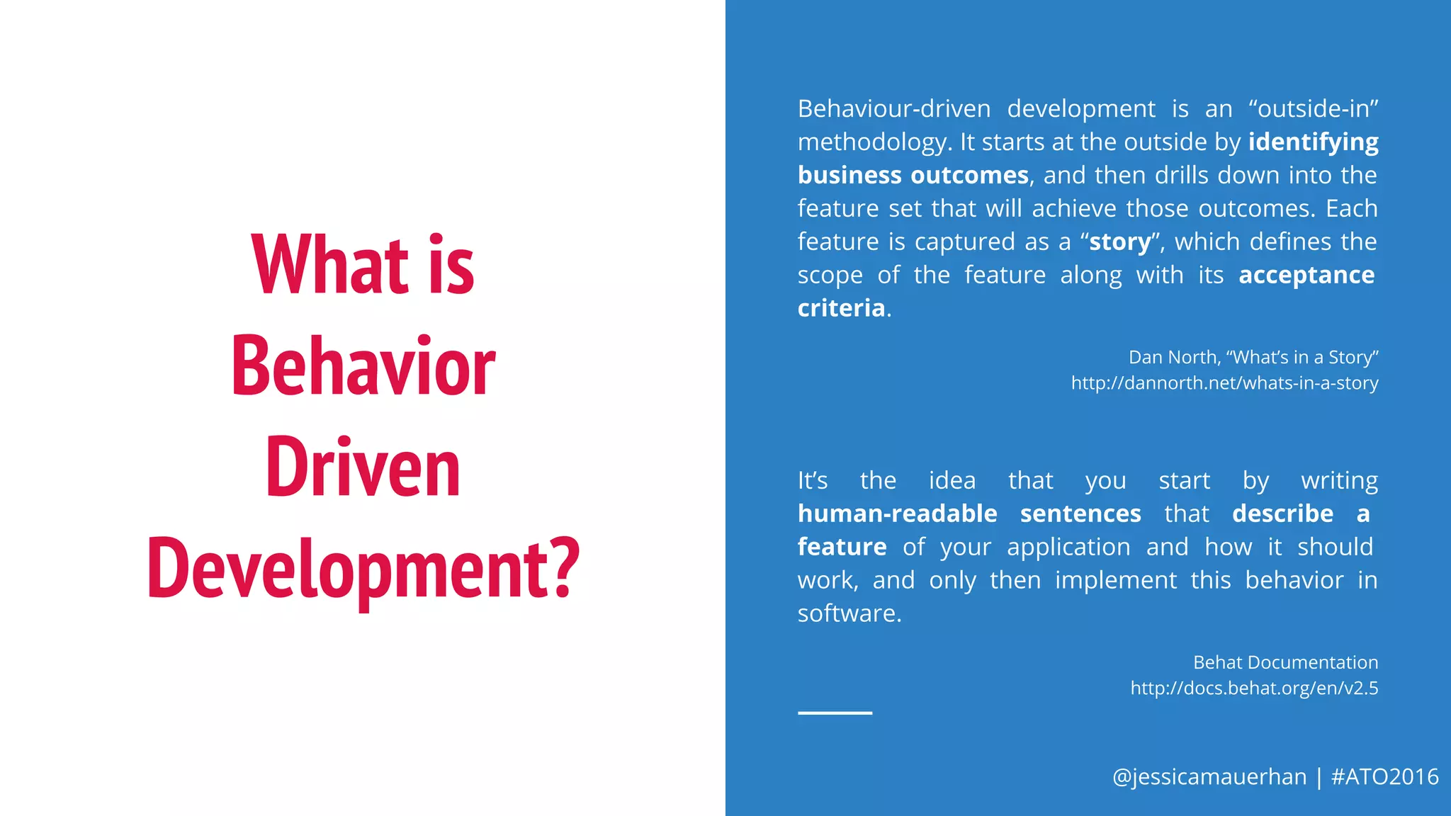 @jessicamauerhan | #ATO2016
What is
Behavior
Driven
Development?
Behaviour-driven development is an “outside-in”
methodology. It starts at the outside by identifying
business outcomes, and then drills down into the
feature set that will achieve those outcomes. Each
feature is captured as a “story”, which defines the
scope of the feature along with its acceptance
criteria.
Dan North, “What’s in a Story”
http://dannorth.net/whats-in-a-story
It’s the idea that you start by writing
human-readable sentences that describe a
feature of your application and how it should
work, and only then implement this behavior in
software.
Behat Documentation
http://docs.behat.org/en/v2.5
 