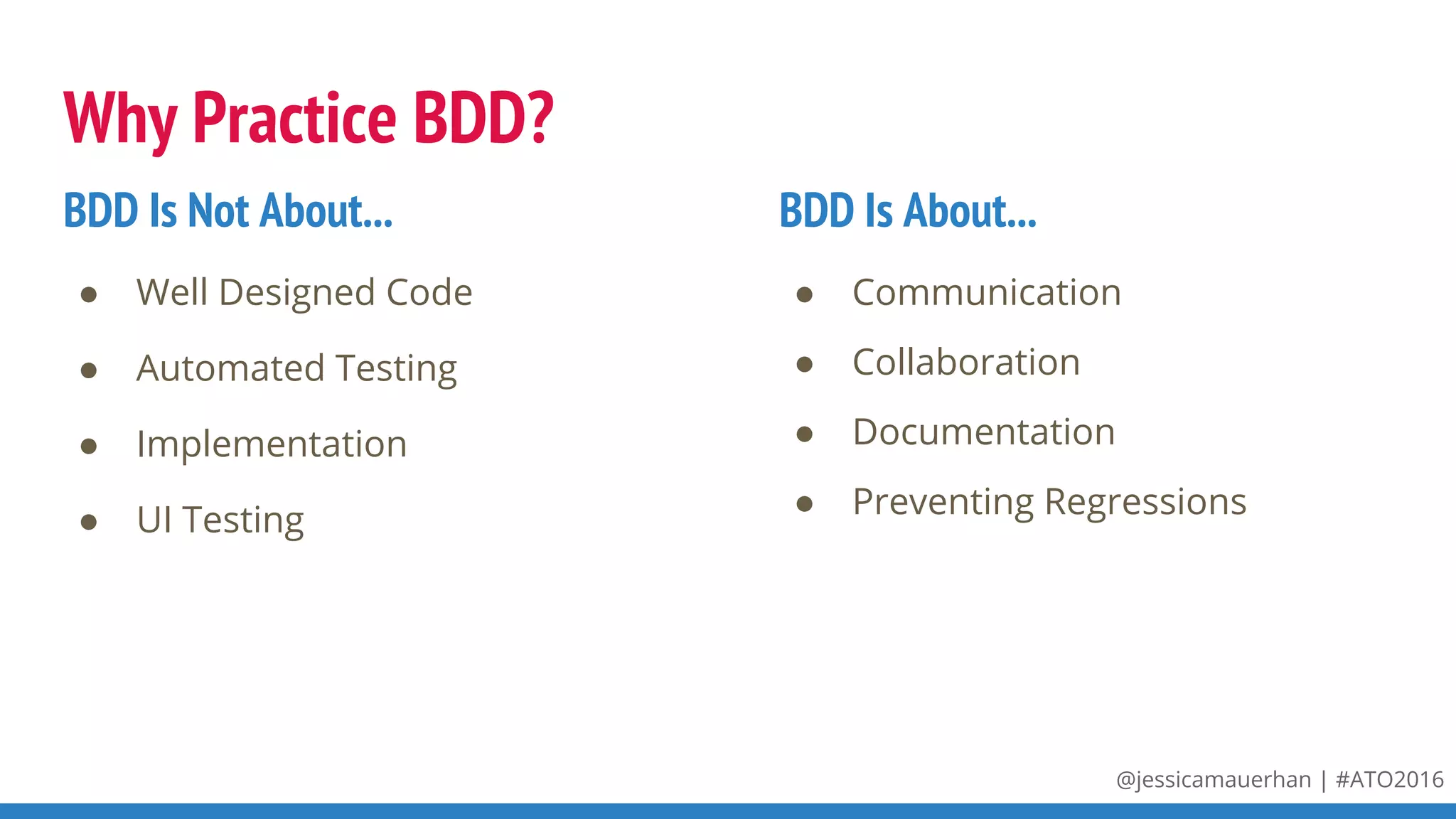 @jessicamauerhan | #ATO2016
Why Practice BDD?
● Well Designed Code
● Automated Testing
● Implementation
● UI Testing
BDD Is Not About...
● Communication
● Collaboration
● Documentation
● Preventing Regressions
BDD Is About...
 