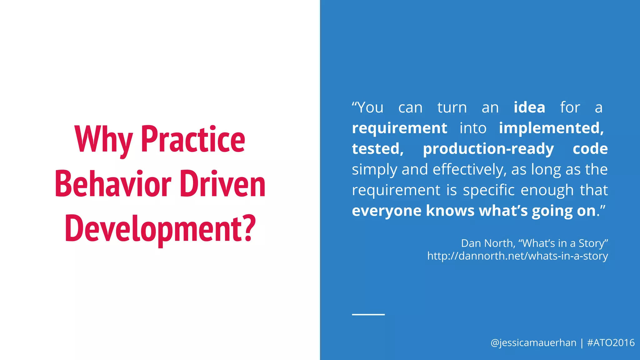 @jessicamauerhan | #ATO2016
Why Practice
Behavior Driven
Development?
“You can turn an idea for a
requirement into implemented,
tested, production-ready code
simply and effectively, as long as the
requirement is specific enough that
everyone knows what’s going on.”
Dan North, “What’s in a Story”
http://dannorth.net/whats-in-a-story
 