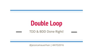 Double Loop
TDD & BDD Done Right!
@jessicamauerhan | #ATO2016
 