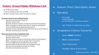 @jessicamauerhan | #ATO2016
● Narrative
○ As a [role]
I want [feature]
So that [benefit / business reason]
○ Use “5 Whys” to determine narrative
As an Account Holder
I want to withdraw cash from an ATM
So that I can get money when the bank is closed
Scenario: Account has sufficient funds
Given the account has a balance
And the card is valid
And the machine contains at least the amount of my balance
When I request an amount less than or equal to my balance
Then the ATM should dispense that amount
And the amount should be subtracted from my account balance
And the card should be returned
Scenario: Account has insufficient funds
Given the account has a balance
And the card is valid
And the machine contains at least the amount of my balance
When I request an amount greater than my balance
Then the ATM should not dispense any money
And the ATM should say there are insufficient funds
And my account balance should not change
And the card should be returned
● Feature: Short, Descriptive, Action
● Acceptance Criteria: Scenarios
○ Given: Exact Context
○ When: Action/Event
○ Then: Outcomes
○ And/But: More of the same...
●
Feature: Account Holder Withdraws Cash
 