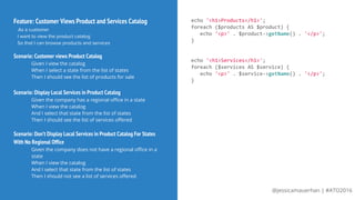 @jessicamauerhan | #ATO2016
Feature: Customer Views Product and Services Catalog
As a customer
I want to view the product catalog
So that I can browse products and services
Scenario: Customer views Product Catalog
Given I view the catalog
When I select a state from the list of states
Then I should see the list of products for sale
Scenario: Display Local Services in Product Catalog
Given the company has a regional office in a state
When I view the catalog
And I select that state from the list of states
Then I should see the list of services offered
echo '<h1>Products</h1>';
foreach ($products AS $product) {
echo '<p>' . $product->getName() . '</p>';
}
echo '<h1>Services</h1>';
foreach ($services AS $service) {
echo '<p>' . $service->getName() . '</p>';
}
Scenario: Don’t Display Local Services in Product Catalog For States
With No Regional Office
Given the company does not have a regional office in a
state
When I view the catalog
And I select that state from the list of states
Then I should not see a list of services offered
 