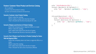@jessicamauerhan | #ATO2016
Feature: Customer Views Product and Services Catalog
As a customer
I want to view the product catalog
So that I can browse products and services
Scenario: Customer views Product Catalog
Given I view the catalog
When I select a state from the list of states
Then I should see the list of products for sale
Scenario: Display Local Services in Product Catalog
Given the company has a regional office in a state
When I view the catalog
And I select that state from the list of states
Then I should see the list of services offered
Scenario: Don’t Display Local Services in Product Catalog For States
With No Regional Office
Given the company does not have a regional office in a
state
When I view the catalog
And I select that state from the list of states
Then I should not see a list of services offered
echo '<h1>Products</h1>';
foreach ($products AS $product) {
echo '<p>' . $product->getName() . '</p>';
}
if(count($services) > 0) {
echo '<h1>Services</h1>';
foreach ($services AS $service) {
echo '<p>' . $service->getName() . '</p>';
}
}
 