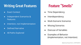 @jessicamauerhan | #ATO2016
Writing Great Features
● Exact Context
● Independent Scenarios &
Features
● Intention, not Implementation
● Defined Narrative
● All Paths Explored
Feature “Smells”
● Time Dependency
● Interdependency
● Multi-Scenario Scenarios
● Missing Scenarios
● Overuse of Variables
● Examples of Behavior
(Implementation, not Intention)
 