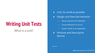 @jessicamauerhan | #ATO2016
Writing Unit Tests
What is a unit?
● Unit: As small as possible
● Design and Describe behavior
○ Setup scenario for behavior
○ Cause behavior to occur
○ Assert result is as expected
● Verbose and Descriptive
Names
 
