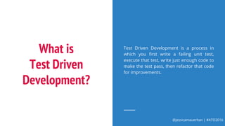 @jessicamauerhan | #ATO2016
What is
Test Driven
Development?
Test Driven Development is a process in
which you first write a failing unit test,
execute that test, write just enough code to
make the test pass, then refactor that code
for improvements.
 