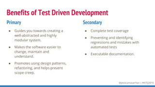 @jessicamauerhan | #ATO2016
Benefits of Test Driven Development
● Guides you towards creating a
well-abstracted and highly
modular system.
● Makes the software easier to
change, maintain and
understand.
● Promotes using design patterns,
refactoring, and helps prevent
scope creep.
● Complete test coverage
● Preventing and identifying
regressions and mistakes with
automated tests
● Executable documentation.
Primary Secondary
 