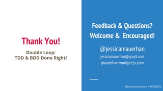 @jessicamauerhan | #ATO2016
Thank You!
Double Loop:
TDD & BDD Done Right!
Feedback & Questions?
Welcome & Encouraged!
@jessicamauerhan
jessicamauerhan@gmail.com
jmauerhan.wordpress.com
 