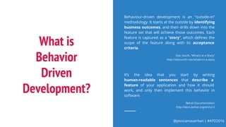 @jessicamauerhan | #ATO2016
What is
Behavior
Driven
Development?
Behaviour-driven development is an “outside-in”
methodology. It starts at the outside by identifying
business outcomes, and then drills down into the
feature set that will achieve those outcomes. Each
feature is captured as a “story”, which defines the
scope of the feature along with its acceptance
criteria.
Dan North, “What’s in a Story”
http://dannorth.net/whats-in-a-story
It’s the idea that you start by writing
human-readable sentences that describe a
feature of your application and how it should
work, and only then implement this behavior in
software.
Behat Documentation
http://docs.behat.org/en/v2.5
 